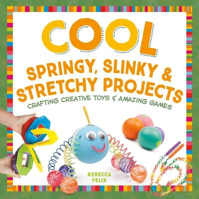 Cool Springy, Slinky, & Stretchy Projects: Crafting Creative Toys & Amazing Games: Crafting Creative Toys & Amazing Games by Felix, Rebecca