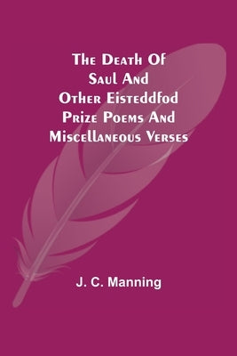 The Death of Saul and other Eisteddfod Prize Poems and Miscellaneous Verses by J C Manning