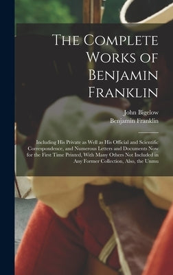 The Complete Works of Benjamin Franklin; Including his Private as Well as his Official and Scientific Correspondence, and Numerous Letters and Documen by Bigelow, John