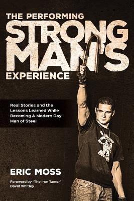 The Performing Strongman's Experience: Real Stories and Lessons Learned While Becoming a Modern Day Man of Steel by Moss, Eric J.