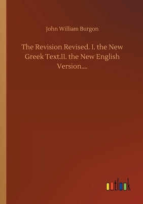 The Revision Revised. I. the New Greek Text.II. the New English Version.... by Burgon, John William