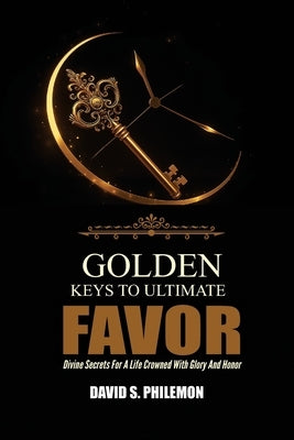 Golden Keys to Ultimate Favor: Divine Secrets for a Life Crowned with Glory and Honor by Philemon, David S.