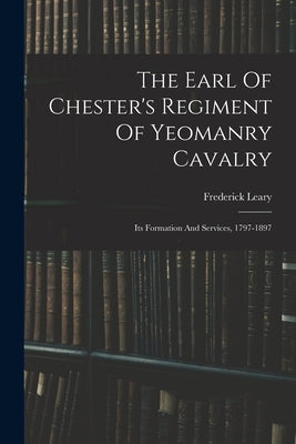 The Earl Of Chester's Regiment Of Yeomanry Cavalry: Its Formation And Services, 1797-1897 by Leary, Frederick