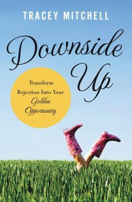 Downside Up: Transform Rejection Into Your Golden Opportunity by Mitchell, Tracey
