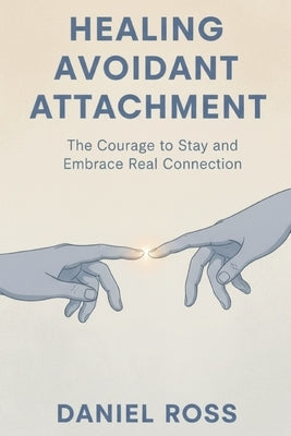 Healing Avoidant Attachment: The Courage to Stay and Embrace Real Connection by Ross, Daniel