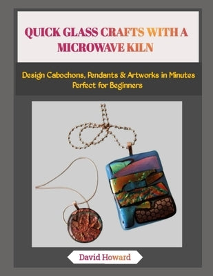 Quick Glass Crafts with a Microwave Kiln: Design Cabochons, Pendants & Artworks in Minutes-Perfect for Beginners by Howard, David