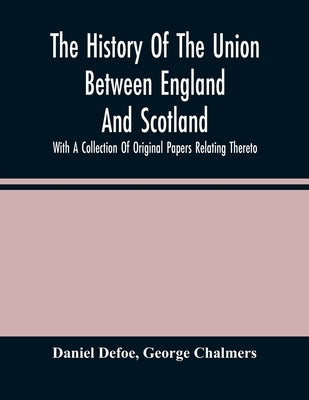 The History Of The Union Between England And Scotland, With A Collection Of Original Papers Relating Thereto by Defoe, Daniel