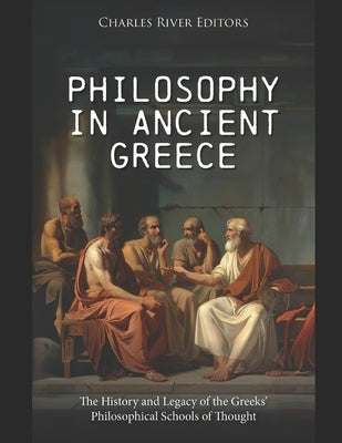 Philosophy in Ancient Greece: The History and Legacy of the Greeks' Philosophical Schools of Thought by Charles River