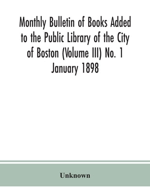 Monthly Bulletin Of Books Added To The Public Library Of The City Of Boston (Volume Iii) No. 1 January 1898 by Unknown