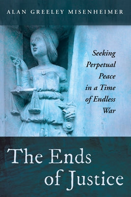 The Ends of Justice: Seeking Perpetual Peace in a Time of Endless War by Misenheimer, Alan Greeley