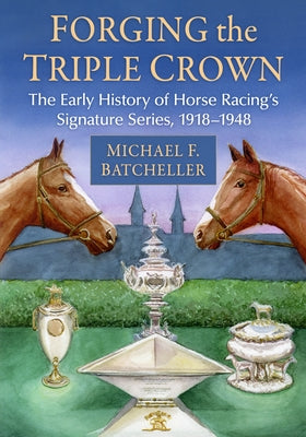 Forging the Triple Crown: The Early History of Horse Racing's Signature Series, 1918-1948 by Batcheller, Michael F.