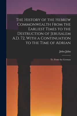 The History of the Hebrew Commonwealth From the Earliest Times to the Destruction of Jerusalem A.D. 72, With a Continuation to the Time of Adrian: Tr. by Jahn, John