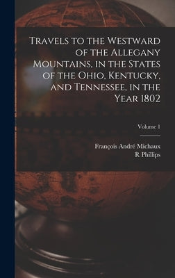 Travels to the Westward of the Allegany Mountains, in the States of the Ohio, Kentucky, and Tennessee, in the Year 1802; Volume 1 by Michaux, François André