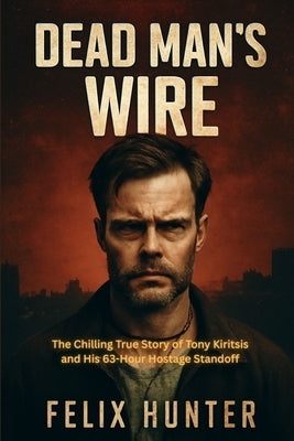 Dead Man's Wire: The Chilling True Story of Tony Kiritsis and His 63-Hour Hostage Standoff by Hunter, Felix