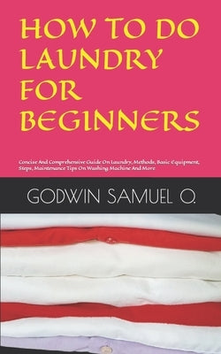 How to Do Laundry for Beginners: Concise And Comprehensive Guide On Laundry, Methods, Basic Equipment, Steps, Maintenance Tips On Washing Machine And by Samuel O., Godwin