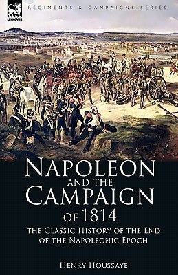 Napoleon and the Campaign of 1814: the Classic History of the End of the Napoleonic Epoch by Houssaye, Henry