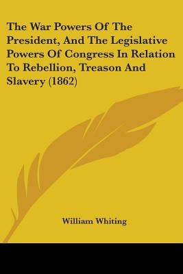 The War Powers Of The President, And The Legislative Powers Of Congress In Relation To Rebellion, Treason And Slavery (1862) by Whiting, William