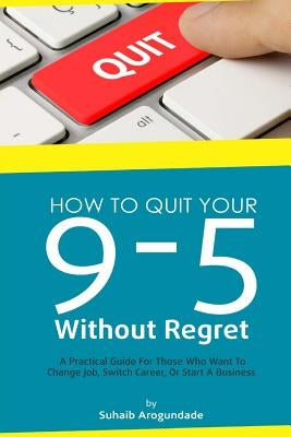 How To Quit Your 9 - 5 Without Regret: A Practical Guide for Those Who Want To Change Job, Switch Career, or Start A Business by Arogundade, Suhaib