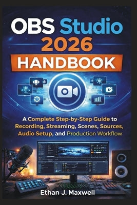OBS Studio 2026 Handbook: A Complete Step-by-Step Guide to Recording, Streaming, Scenes, Sources, Audio Setup, and Production Workflow by Maxwell, Ethan J.