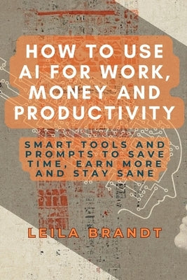 How to Use AI for Work, Money and Productivity: Smart Tools and Prompts to Save Time, Earn More and Stay Sane by Brandt, Leila