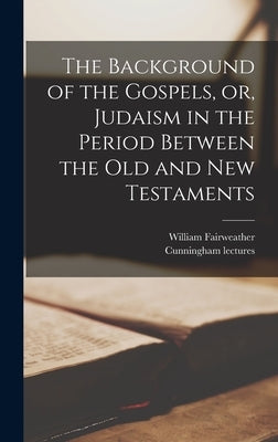 The Background of the Gospels, or, Judaism in the Period Between the Old and New Testaments by Fairweather, William