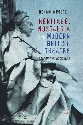 Heritage, Nostalgia and Modern British Theatre: Staging the Victorians by Poore, Benjamin