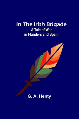 In the Irish Brigade; A Tale of War in Flanders and Spain by A. Henty, G.