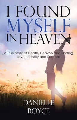 I Found Myself in Heaven: A True Story of Death, Heaven and Finding Love, Identity and Purpose by Royce, Danielle