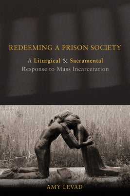 Redeeming a Prison Society: A Liturgical and Sacramental Response to Mass Incarceration by Levad, Amy