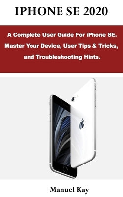 iPhone Se 2020: A Complete User Guide For iPhone SE. Master Your Device, User Tips & Tricks, and Troubleshooting Hints. by Kay, Manuel