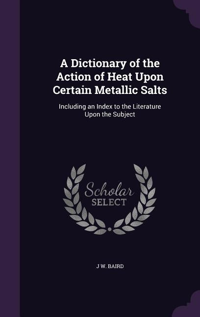 A Dictionary of the Action of Heat Upon Certain Metallic Salts: Including an Index to the Literature Upon the Subject by Baird, J. W.