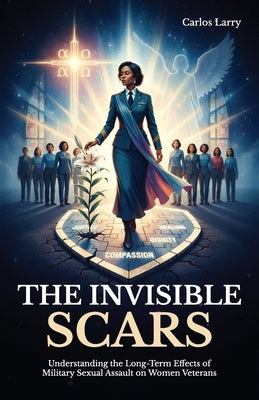 The Invisible Scars, Understanding the Long-Term Effects of Military Sexual Assault on Women Veterans by Larry, Carlos