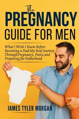 The Pregnancy Guide For Men: What I Wish I Knew Before Becoming a Dad: My Real Journey Through Pregnancy, Panic, and Preparing for Fatherhood by Morgan, James Tyler