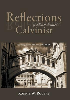 Reflections of a Disenchanted Calvinist: The Disquieting Realities of Calvinism by Rogers, Ronnie W.