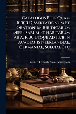 Catalogus Plus Quam 10000 Dissertationum Et Orationum Juridicarum Defensarum Et Habitarum Ab A. 1600 Usque Ad 1878 In Academiis Neerlandiae, Germaniae by Muller, Frederik &. Co