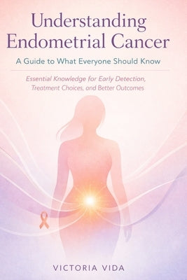 Understanding Endometrial Cancer: A Guide to What Everyone Should Know: Essential Knowledge for Early Detection, Treatment Choices, and Better Outcome by Vida, Victoria