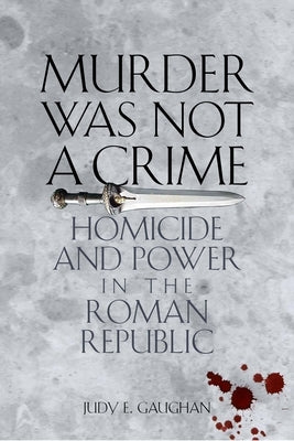 Murder Was Not a Crime: Homicide and Power in the Roman Republic by Gaughan, Judy E.