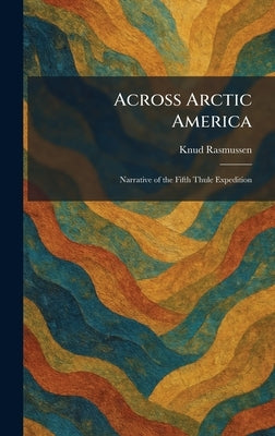 Across Arctic America: Narrative of the Fifth Thule Expedition by Rasmussen, Knud