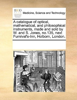 A Catalogue of Optical, Mathematical, and Philosophical Instruments, Made and Sold by W. and S. Jones, No.135, Next Furnival's-Inn, Holborn, London. by Multiple Contributors