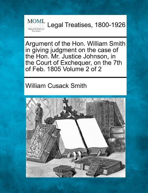 Argument of the Hon. William Smith in Giving Judgment on the Case of the Hon. Mr. Justice Johnson, in the Court of Exchequer, on the 7th of Feb. 1805 by Smith, William Cusack