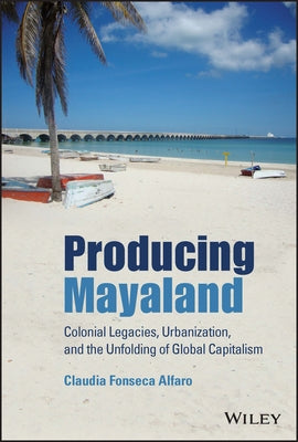 Producing Mayaland: Colonial Legacies, Urbanization, and the Unfolding of Global Capitalism by Fonseca Alfaro, Claudia