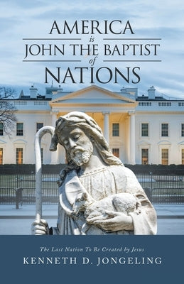 America Is John the Baptist of Nations: The Last Nation to Be Created by Jesus by Jongeling, Kenneth D.