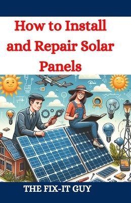How to Install and Repair Solar Panels: A Complete DIY Guide to Residential Solar Power Installation, Maintenance, and Troubleshooting for Homeowners by Guy, The Fix-It