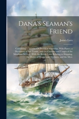 Dana's Seaman's Friend: Containing a Treatise On Practical Seamship, With Plates; a Dictionary of Sea Terms; and the Customs and Usages of the by Lees, James