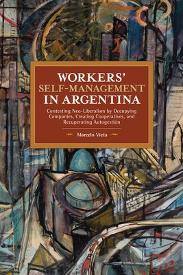 Workers' Self-Management in Argentina: Contesting Neo-Liberalism by Occupying Companies, Creating Cooperatives, and Recuperating Autogestión by Vieta, Marcelo