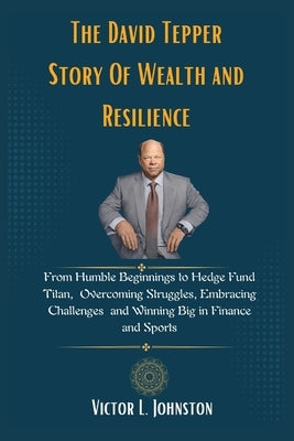 The David Tepper Story Of Wealth and Resilience: From Humble Beginnings to Hedge Fund Titan, Overcoming Struggles, Embracing Challenges and Winning Bi by Johnston, Victor L.