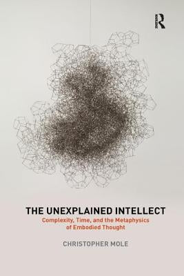 The Unexplained Intellect: Complexity, Time, and the Metaphysics of Embodied Thought by Mole, Christopher