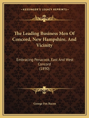 The Leading Business Men Of Concord, New Hampshire, And Vicinity: Embracing Penacook, East And West Concord (1890) by Bacon, George Fox