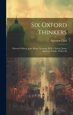 Six Oxford Thinkers: Edward Gibbon, John Henry Newman, R.W. Church, James Anthony Froude, Walter Pa by Cecil, Algernon