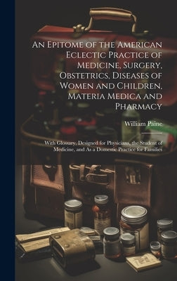 An Epitome of the American Eclectic Practice of Medicine, Surgery, Obstetrics, Diseases of Women and Children, Materia Medica and Pharmacy: With Gloss by Paine, William